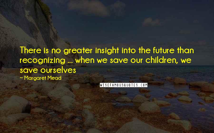 Margaret Mead quotes: There is no greater insight into the future than recognizing ... when we save our children, we save ourselves