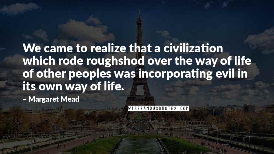 Margaret Mead quotes: We came to realize that a civilization which rode roughshod over the way of life of other peoples was incorporating evil in its own way of life.