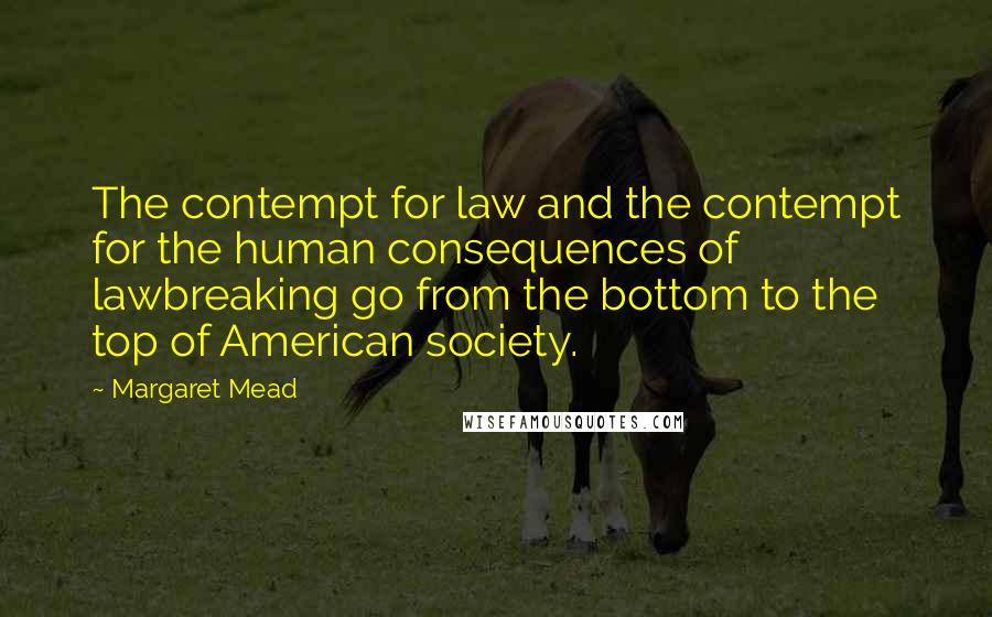 Margaret Mead quotes: The contempt for law and the contempt for the human consequences of lawbreaking go from the bottom to the top of American society.