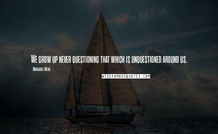 Margaret Mead quotes: We grow up never questioning that which is unquestioned around us.