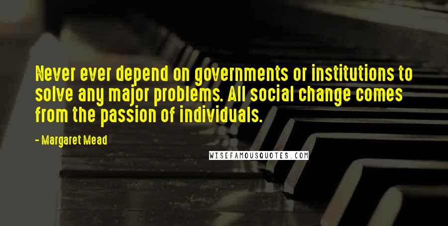 Margaret Mead quotes: Never ever depend on governments or institutions to solve any major problems. All social change comes from the passion of individuals.