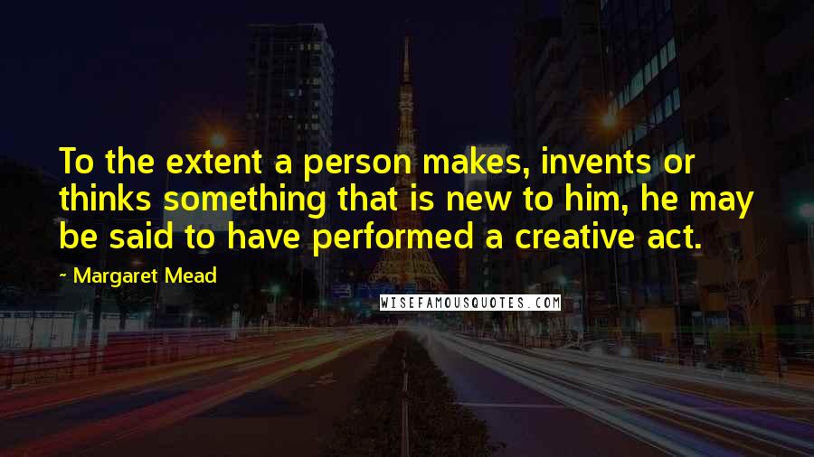 Margaret Mead quotes: To the extent a person makes, invents or thinks something that is new to him, he may be said to have performed a creative act.