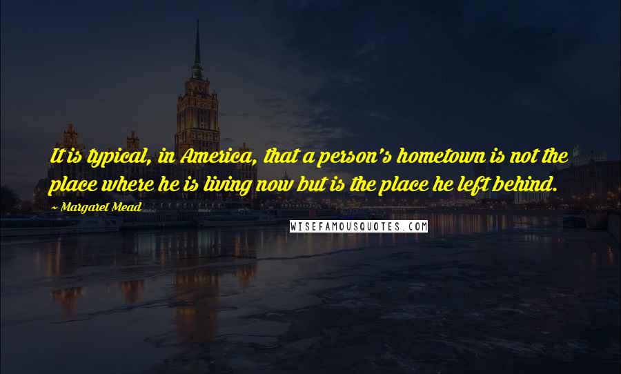 Margaret Mead quotes: It is typical, in America, that a person's hometown is not the place where he is living now but is the place he left behind.