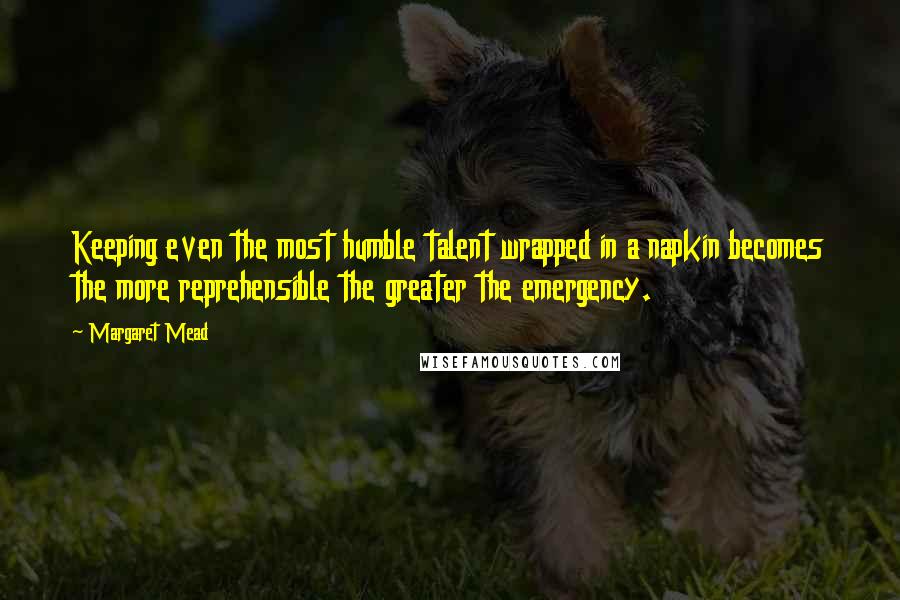 Margaret Mead quotes: Keeping even the most humble talent wrapped in a napkin becomes the more reprehensible the greater the emergency.