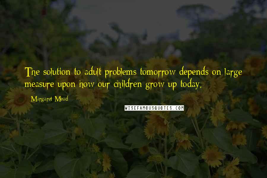 Margaret Mead quotes: The solution to adult problems tomorrow depends on large measure upon how our children grow up today.