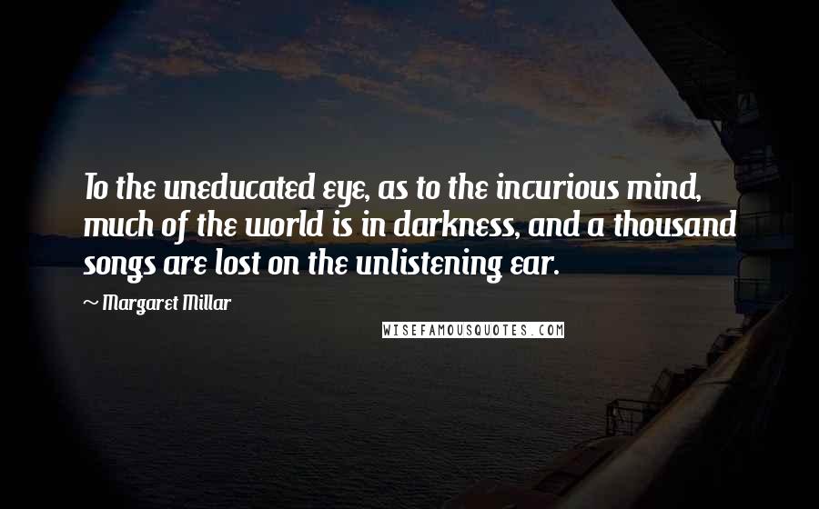 Margaret Millar quotes: To the uneducated eye, as to the incurious mind, much of the world is in darkness, and a thousand songs are lost on the unlistening ear.