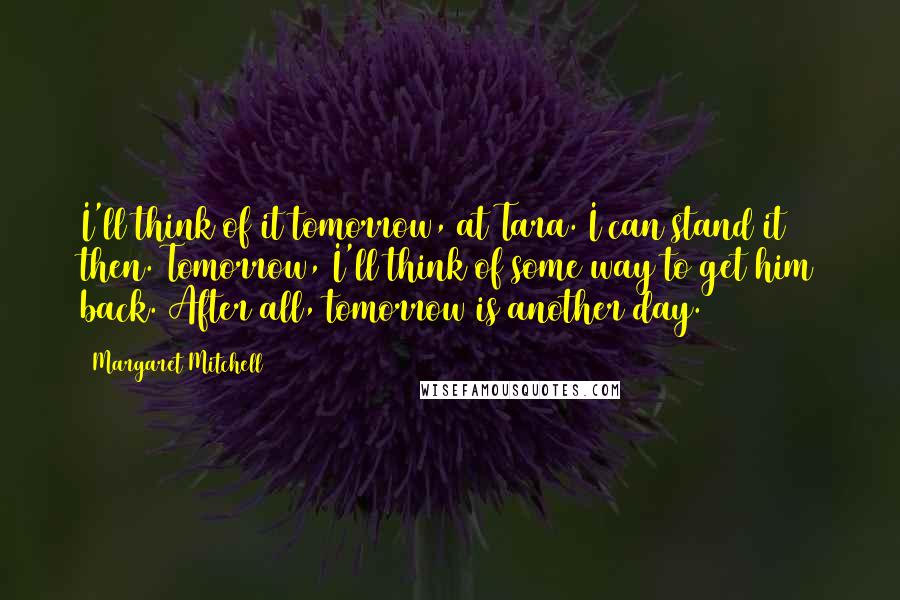 Margaret Mitchell quotes: I'll think of it tomorrow, at Tara. I can stand it then. Tomorrow, I'll think of some way to get him back. After all, tomorrow is another day. Margaret Mitchell quotes: I'll think of it tomorrow, at Tara. I can stand it then. Tomorrow, I'll think of some way to get him back. After all, tomorrow is another day.