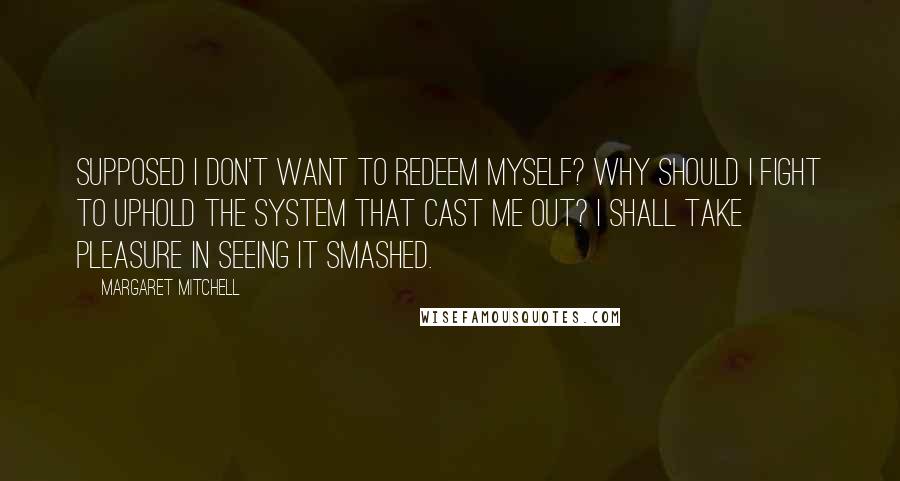 Margaret Mitchell quotes: Supposed I don't want to redeem myself? Why should I fight to uphold the system that cast me out? I shall take pleasure in seeing it smashed. Margaret Mitchell quotes: Supposed I don't want to redeem myself? Why should I fight to uphold the system that cast me out? I shall take pleasure in seeing it smashed.
