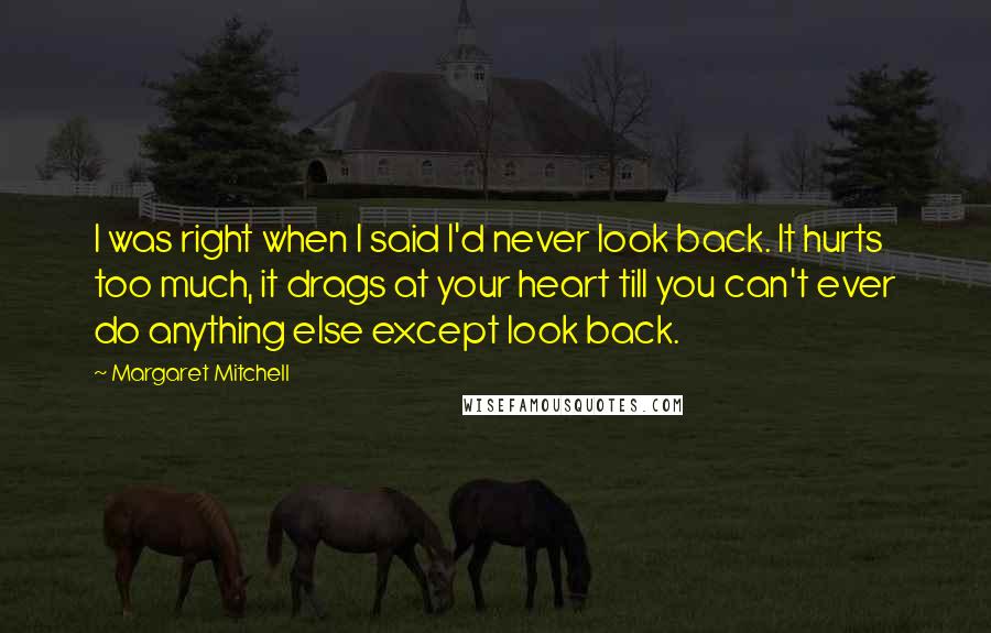 Margaret Mitchell quotes: I was right when I said I'd never look back. It hurts too much, it drags at your heart till you can't ever do anything else except look back. Margaret Mitchell quotes: I was right when I said I'd never look back. It hurts too much, it drags at your heart till you can't ever do anything else except look back.