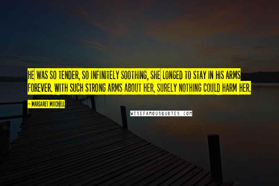 Margaret Mitchell quotes: He was so tender, so infinitely soothing, she longed to stay in his arms forever. With such strong arms about her, surely nothing could harm her. Margaret Mitchell quotes: He was so tender, so infinitely soothing, she longed to stay in his arms forever. With such strong arms about her, surely nothing could harm her.