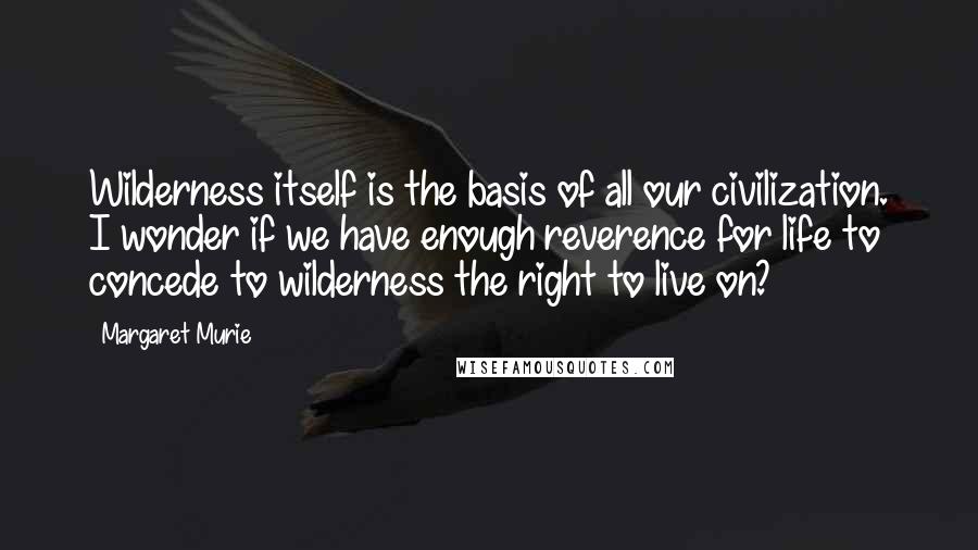 Margaret Murie quotes: Wilderness itself is the basis of all our civilization. I wonder if we have enough reverence for life to concede to wilderness the right to live on? Margaret Murie quotes: Wilderness itself is the basis of all our civilization. I wonder if we have enough reverence for life to concede to wilderness the right to live on?