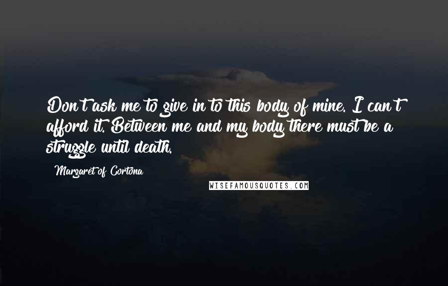 Margaret Of Cortona quotes: Don't ask me to give in to this body of mine. I can't afford it. Between me and my body there must be a struggle until death.