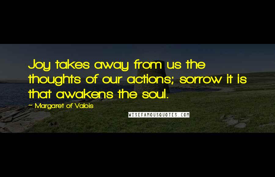 Margaret Of Valois quotes: Joy takes away from us the thoughts of our actions; sorrow it is that awakens the soul.