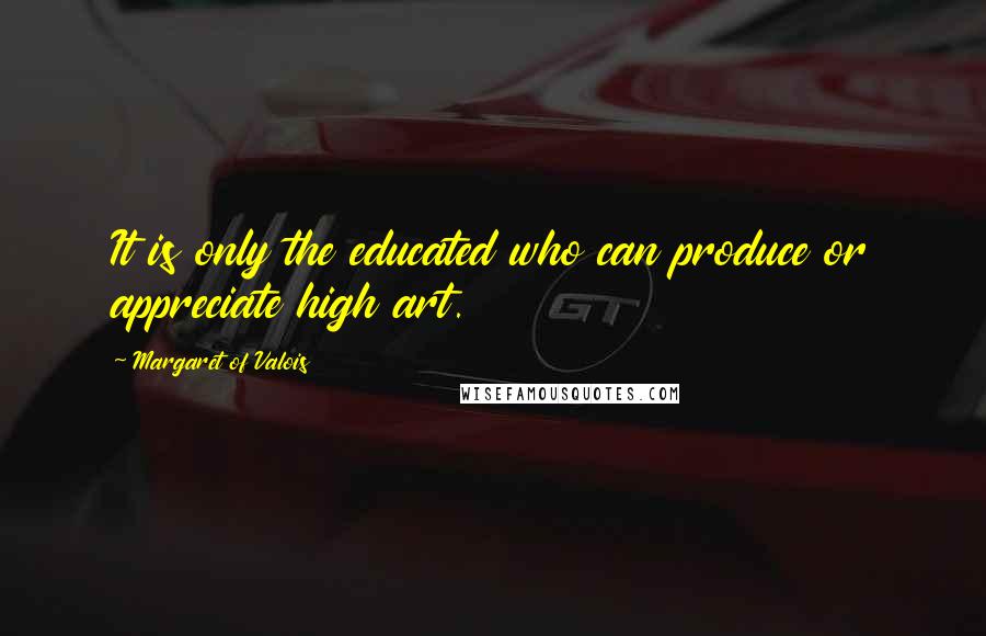 Margaret Of Valois quotes: It is only the educated who can produce or appreciate high art.