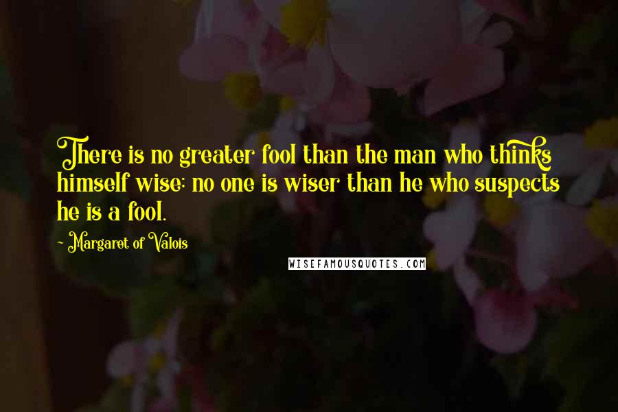 Margaret Of Valois quotes: There is no greater fool than the man who thinks himself wise; no one is wiser than he who suspects he is a fool. Margaret Of Valois quotes: There is no greater fool than the man who thinks himself wise; no one is wiser than he who suspects he is a fool.