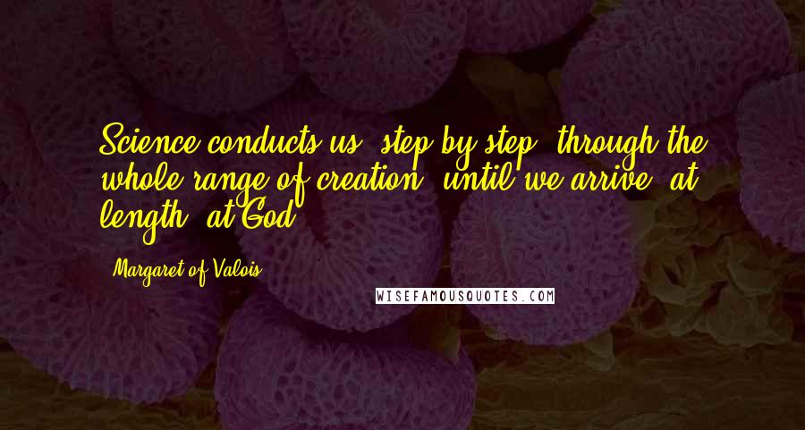 Margaret Of Valois quotes: Science conducts us, step by step, through the whole range of creation, until we arrive, at length, at God. Margaret Of Valois quotes: Science conducts us, step by step, through the whole range of creation, until we arrive, at length, at God.