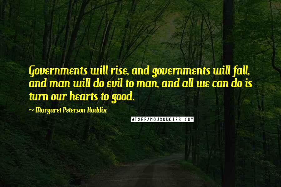 Margaret Peterson Haddix quotes: Governments will rise, and governments will fall, and man will do evil to man, and all we can do is turn our hearts to good. Margaret Peterson Haddix quotes: Governments will rise, and governments will fall, and man will do evil to man, and all we can do is turn our hearts to good.