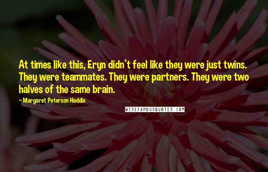 Margaret Peterson Haddix quotes: At times like this, Eryn didn't feel like they were just twins. They were teammates. They were partners. They were two halves of the same brain. Margaret Peterson Haddix quotes: At times like this, Eryn didn't feel like they were just twins. They were teammates. They were partners. They were two halves of the same brain.