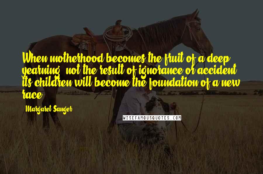 Margaret Sanger quotes: When motherhood becomes the fruit of a deep yearning, not the result of ignorance or accident, its children will become the foundation of a new race.