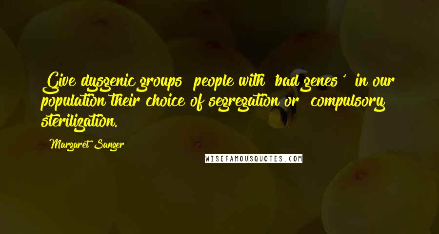 Margaret Sanger quotes: Give dysgenic groups [people with 'bad genes'] in our population their choice of segregation or [compulsory] sterilization.