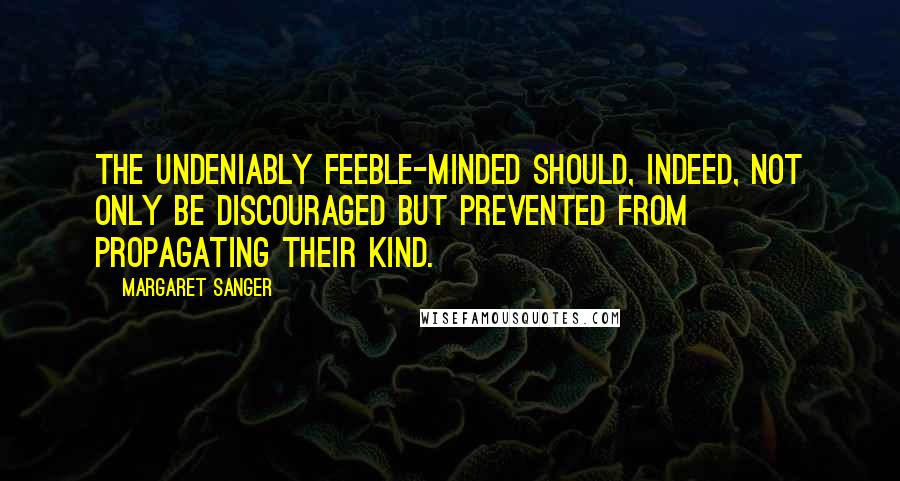 Margaret Sanger quotes: The undeniably feeble-minded should, indeed, not only be discouraged but prevented from propagating their kind. Margaret Sanger quotes: The undeniably feeble-minded should, indeed, not only be discouraged but prevented from propagating their kind.