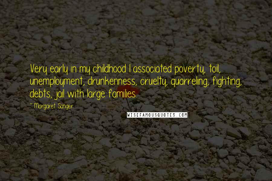 Margaret Sanger quotes: Very early in my childhood I associated poverty, toil, unemployment, drunkenness, cruelty, quarreling, fighting, debts, jail with large families. Margaret Sanger quotes: Very early in my childhood I associated poverty, toil, unemployment, drunkenness, cruelty, quarreling, fighting, debts, jail with large families.