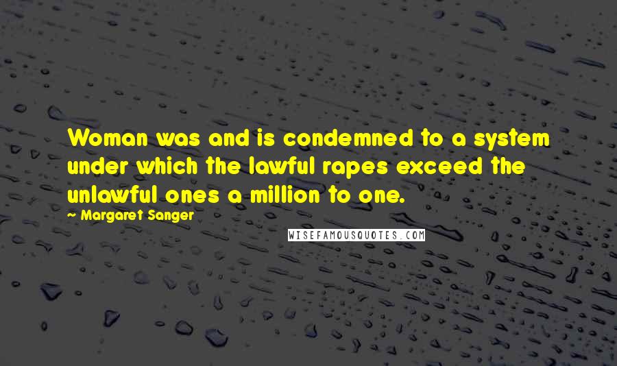 Margaret Sanger quotes: Woman was and is condemned to a system under which the lawful rapes exceed the unlawful ones a million to one. Margaret Sanger quotes: Woman was and is condemned to a system under which the lawful rapes exceed the unlawful ones a million to one.