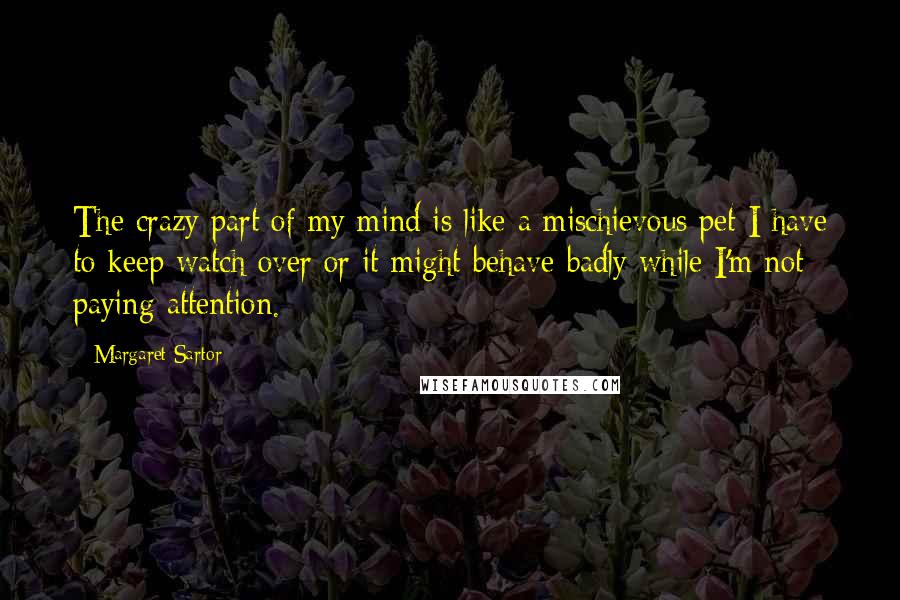 Margaret Sartor quotes: The crazy part of my mind is like a mischievous pet I have to keep watch over or it might behave badly while I'm not paying attention. Margaret Sartor quotes: The crazy part of my mind is like a mischievous pet I have to keep watch over or it might behave badly while I'm not paying attention.