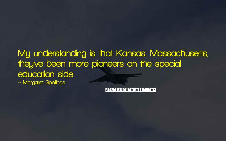 Margaret Spellings quotes: My understanding is that Kansas, Massachusetts, they've been more pioneers on the special education side. Margaret Spellings quotes: My understanding is that Kansas, Massachusetts, they've been more pioneers on the special education side.