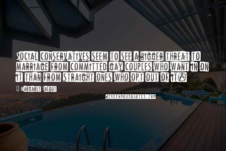 Margaret Talbot quotes: Social conservatives seem to see a bigger threat to marriage from committed gay couples who want in on it than from straight ones who opt out of it. Margaret Talbot quotes: Social conservatives seem to see a bigger threat to marriage from committed gay couples who want in on it than from straight ones who opt out of it.