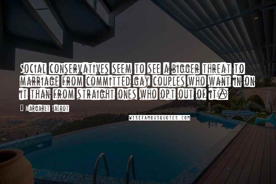 Margaret Talbot quotes: Social conservatives seem to see a bigger threat to marriage from committed gay couples who want in on it than from straight ones who opt out of it.