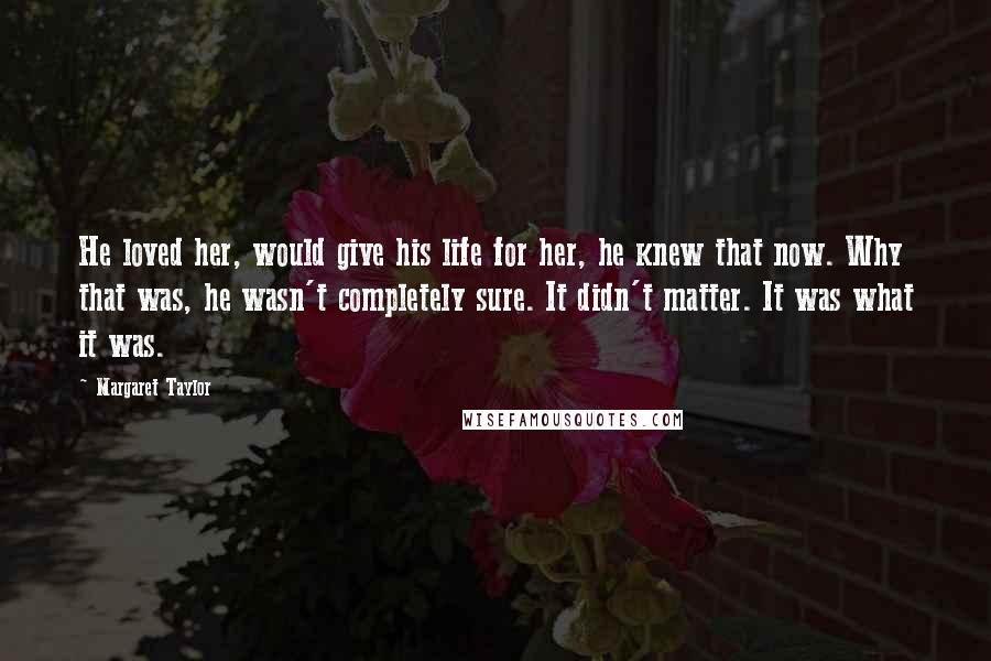 Margaret Taylor quotes: He loved her, would give his life for her, he knew that now. Why that was, he wasn't completely sure. It didn't matter. It was what it was. Margaret Taylor quotes: He loved her, would give his life for her, he knew that now. Why that was, he wasn't completely sure. It didn't matter. It was what it was.