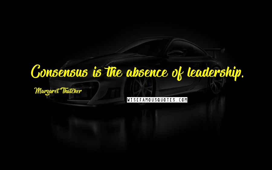 Margaret Thatcher quotes: Consensus is the absence of leadership.