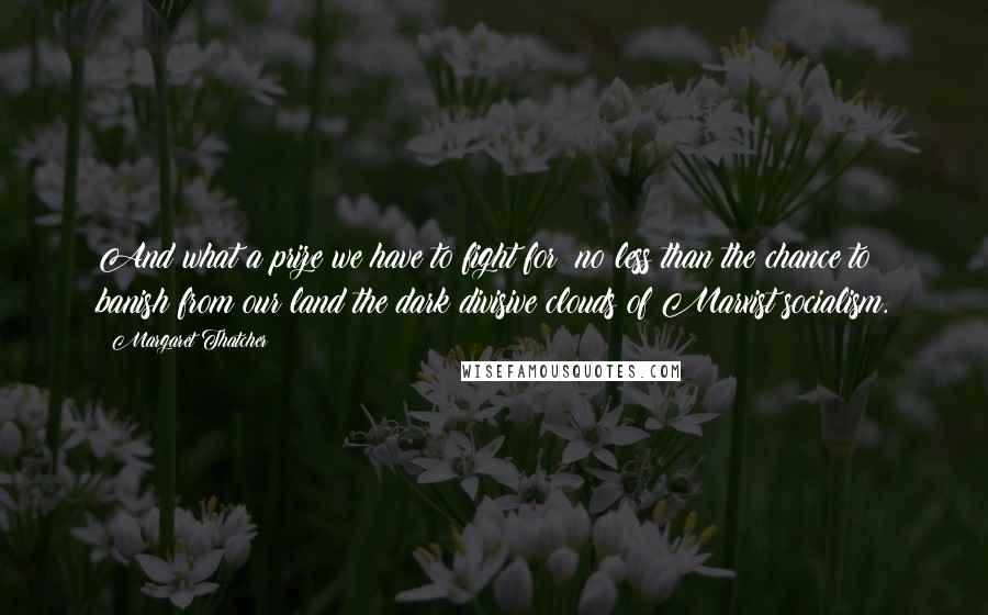 Margaret Thatcher quotes: And what a prize we have to fight for: no less than the chance to banish from our land the dark divisive clouds of Marxist socialism.