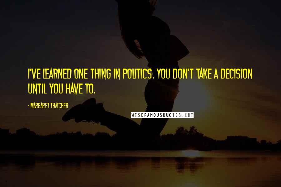 Margaret Thatcher quotes: I've learned one thing in politics. You don't take a decision until you have to.