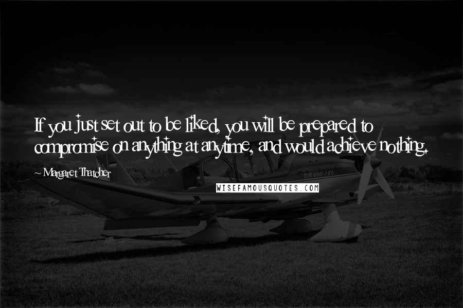 Margaret Thatcher quotes: If you just set out to be liked, you will be prepared to compromise on anything at anytime, and would achieve nothing.