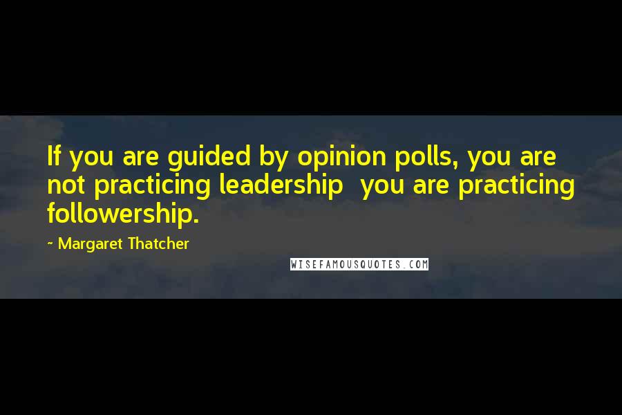 Margaret Thatcher quotes: If you are guided by opinion polls, you are not practicing leadership you are practicing followership.