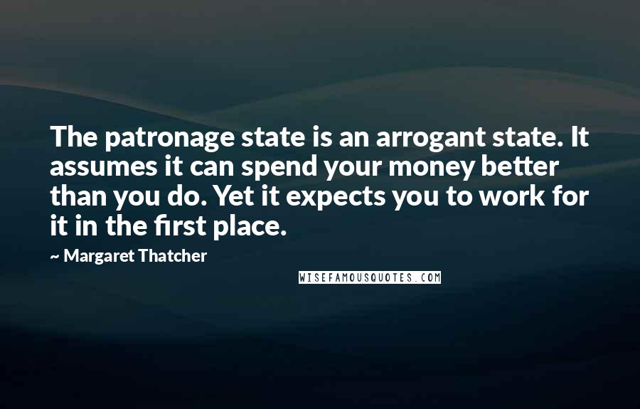 Margaret Thatcher quotes: The patronage state is an arrogant state. It assumes it can spend your money better than you do. Yet it expects you to work for it in the first place.