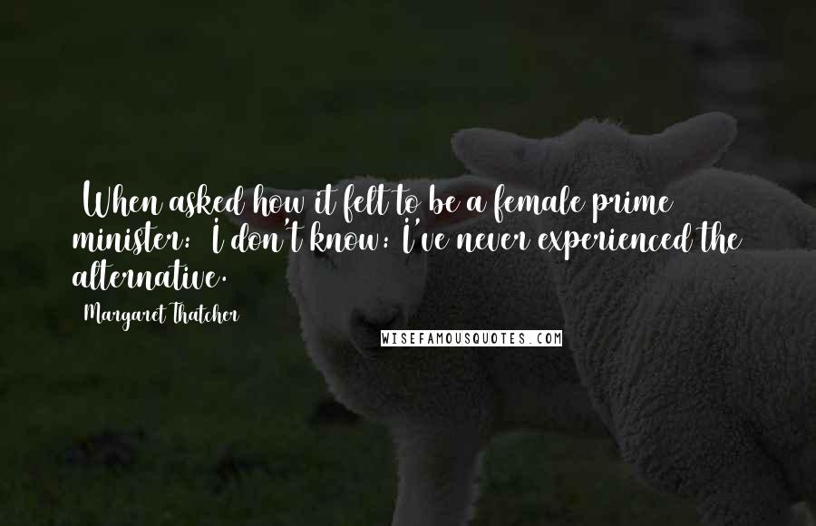 Margaret Thatcher quotes: [When asked how it felt to be a female prime minister:] I don't know: I've never experienced the alternative.