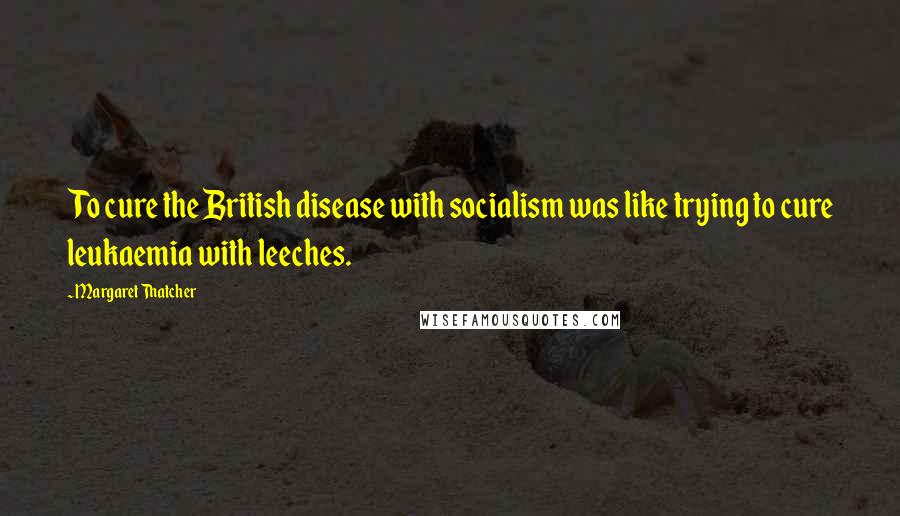 Margaret Thatcher quotes: To cure the British disease with socialism was like trying to cure leukaemia with leeches.