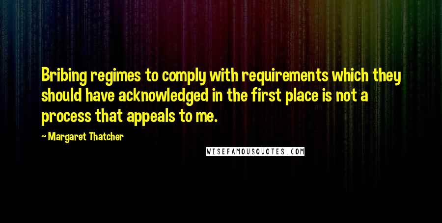 Margaret Thatcher quotes: Bribing regimes to comply with requirements which they should have acknowledged in the first place is not a process that appeals to me.