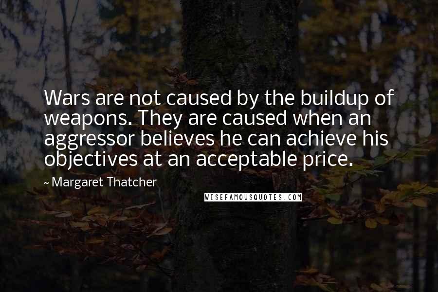 Margaret Thatcher quotes: Wars are not caused by the buildup of weapons. They are caused when an aggressor believes he can achieve his objectives at an acceptable price.