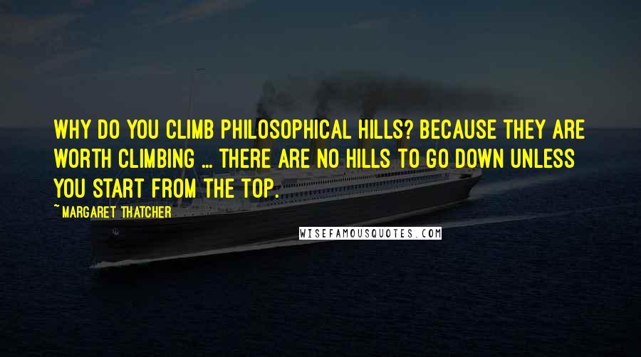 Margaret Thatcher quotes: Why do you climb philosophical hills? Because they are worth climbing ... There are no hills to go down unless you start from the top.