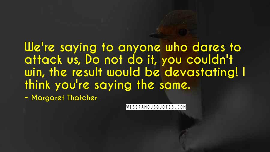 Margaret Thatcher quotes: We're saying to anyone who dares to attack us, Do not do it, you couldn't win, the result would be devastating! I think you're saying the same.