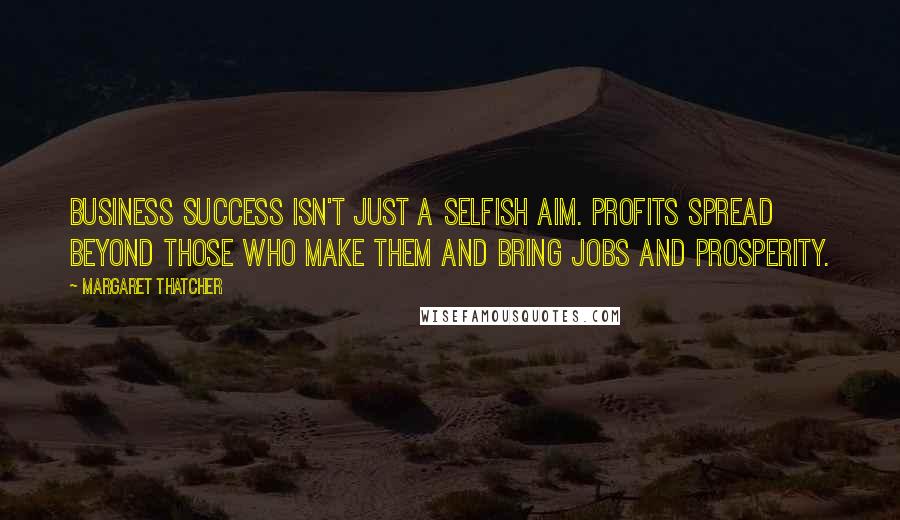 Margaret Thatcher quotes: Business success isn't just a selfish aim. Profits spread beyond those who make them and bring jobs and prosperity.