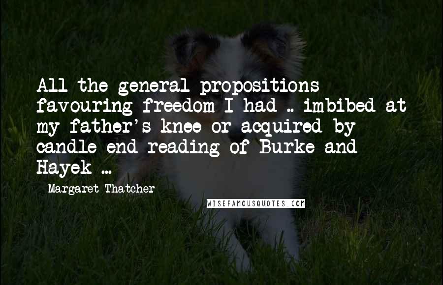 Margaret Thatcher quotes: All the general propositions favouring freedom I had .. imbibed at my father's knee or acquired by candle-end reading of Burke and Hayek ...