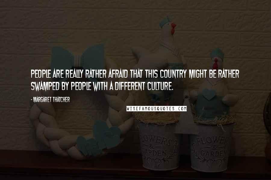 Margaret Thatcher quotes: People are really rather afraid that this country might be rather swamped by people with a different culture.