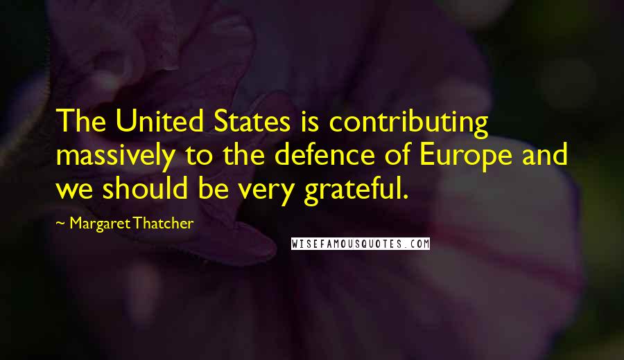 Margaret Thatcher quotes: The United States is contributing massively to the defence of Europe and we should be very grateful.