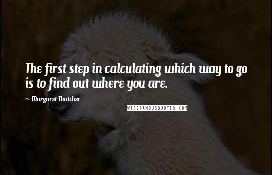 Margaret Thatcher quotes: The first step in calculating which way to go is to find out where you are.