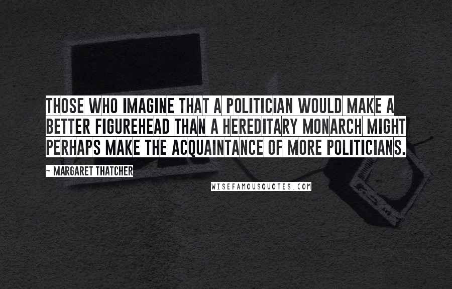 Margaret Thatcher quotes: Those who imagine that a politician would make a better figurehead than a hereditary monarch might perhaps make the acquaintance of more politicians.